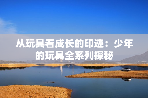 从玩具看成长的印迹：少年的玩具全系列探秘