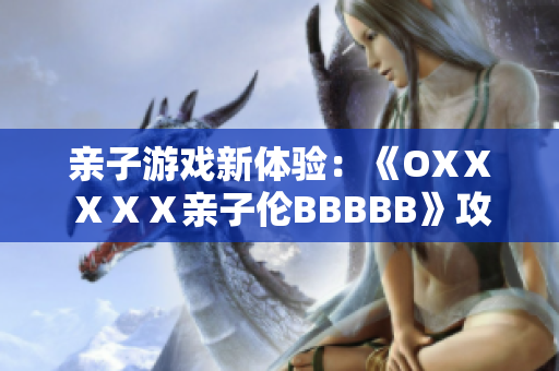 亲子游戏新体验：《OXⅩⅩⅩⅩ亲子伦BBBBB》攻略全解析与玩法分享