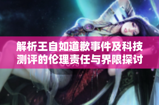 解析王自如道歉事件及科技测评的伦理责任与界限探讨