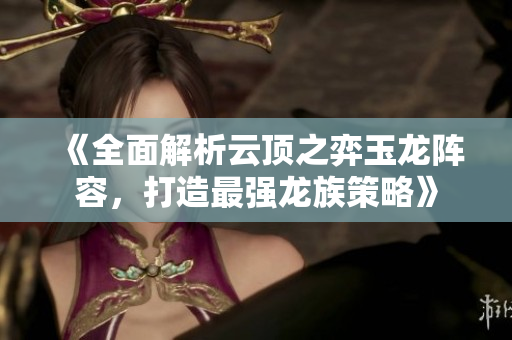 《全面解析云顶之弈玉龙阵容，打造最强龙族策略》