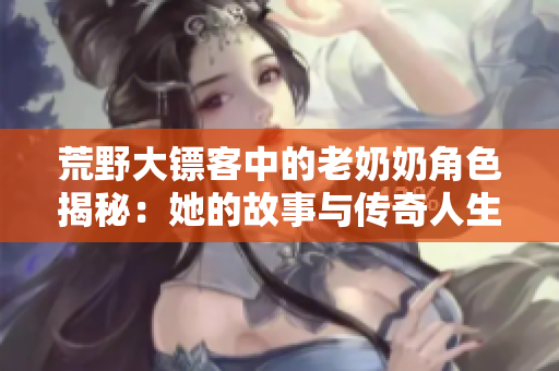 荒野大镖客中的老奶奶角色揭秘：她的故事与传奇人生
