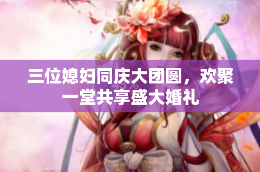 三位媳妇同庆大团圆，欢聚一堂共享盛大婚礼