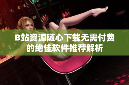 B站资源随心下载无需付费的绝佳软件推荐解析