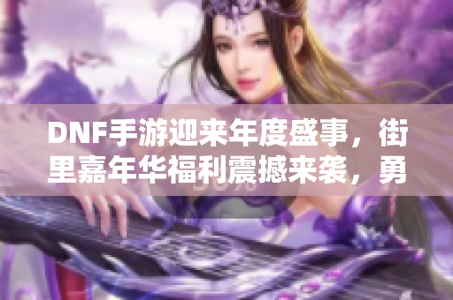 DNF手游迎来年度盛事，街里嘉年华福利震撼来袭，勇士们准备好迎接挑战吧！