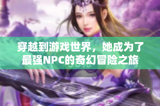 穿越到游戏世界，她成为了最强NPC的奇幻冒险之旅