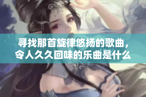 寻找那首旋律悠扬的歌曲，令人久久回味的乐曲是什么呢