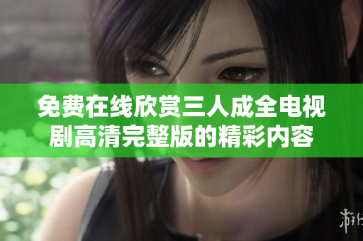 免费在线欣赏三人成全电视剧高清完整版的精彩内容