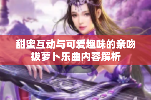 甜蜜互动与可爱趣味的亲吻拔萝卜乐曲内容解析