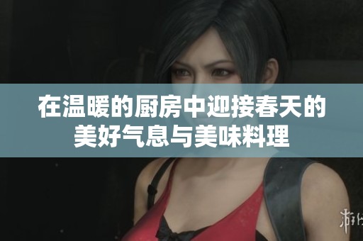 在温暖的厨房中迎接春天的美好气息与美味料理