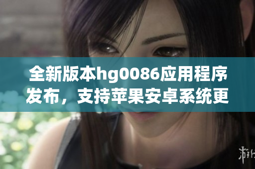 全新版本hg0086应用程序发布，支持苹果安卓系统更新至v6.68.2
