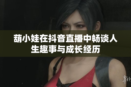 葫小娃在抖音直播中畅谈人生趣事与成长经历