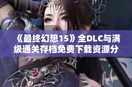 《最终幻想15》全DLC与满级通关存档免费下载资源分享