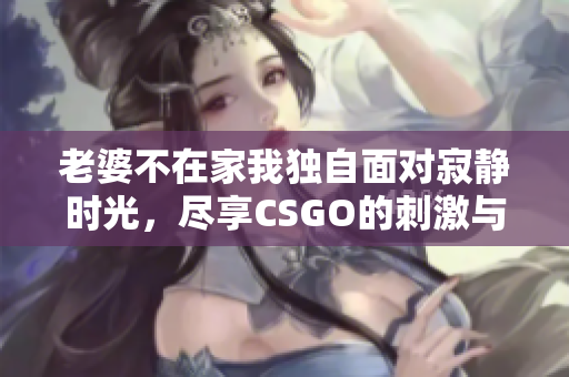 老婆不在家我独自面对寂静时光，尽享CSGO的刺激与乐趣