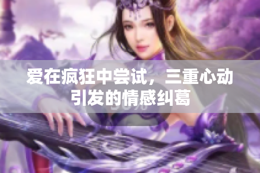 爱在疯狂中尝试，三重心动引发的情感纠葛