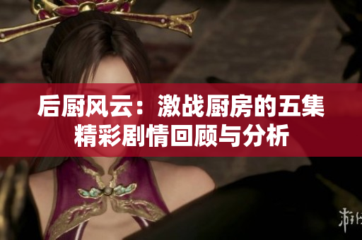 后厨风云：激战厨房的五集精彩剧情回顾与分析