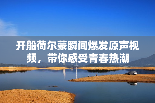 开船荷尔蒙瞬间爆发原声视频，带你感受青春热潮
