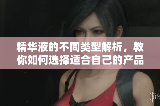 精华液的不同类型解析，教你如何选择适合自己的产品