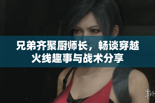 兄弟齐聚厨师长，畅谈穿越火线趣事与战术分享
