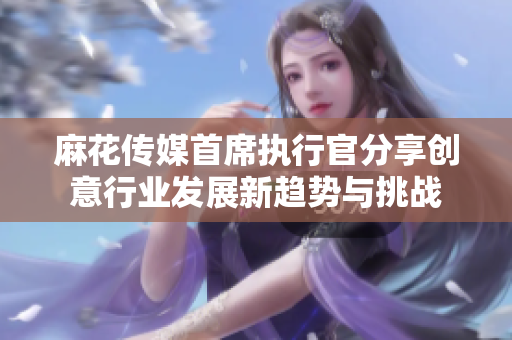 麻花传媒首席执行官分享创意行业发展新趋势与挑战