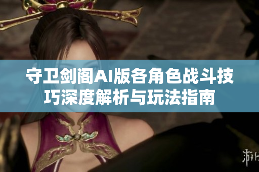 守卫剑阁AI版各角色战斗技巧深度解析与玩法指南