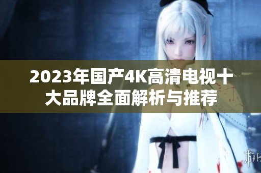 2023年国产4K高清电视十大品牌全面解析与推荐