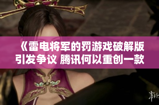 《雷电将军的罚游戏破解版引发争议 腾讯何以重创一款经典大作》