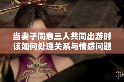 当妻子同意三人共同出游时该如何处理关系与情感问题
