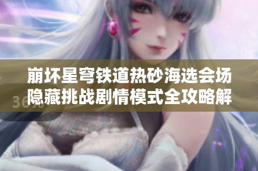 崩坏星穹铁道热砂海选会场隐藏挑战剧情模式全攻略解析