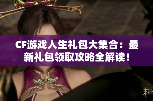 CF游戏人生礼包大集合：最新礼包领取攻略全解读！