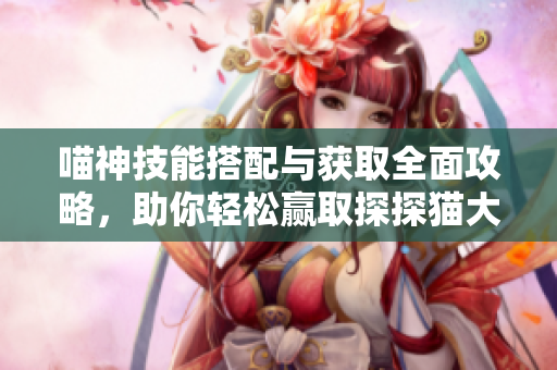 喵神技能搭配与获取全面攻略，助你轻松赢取探探猫大作战胜利