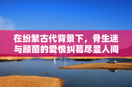在纷繁古代背景下，骨生迷与顾菌的爱恨纠葛尽显人间冷暖