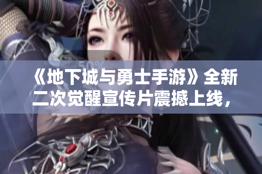 《地下城与勇士手游》全新二次觉醒宣传片震撼上线，快来一起观看吧！