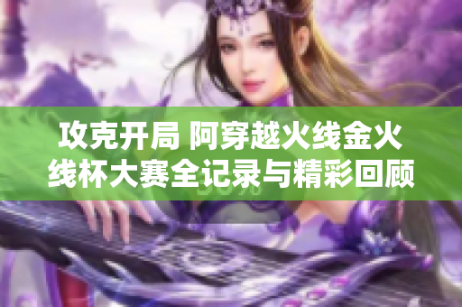 攻克开局 阿穿越火线金火线杯大赛全记录与精彩回顾