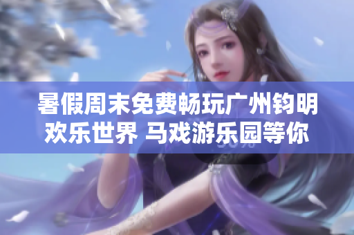暑假周末免费畅玩广州钧明欢乐世界 马戏游乐园等你来体验