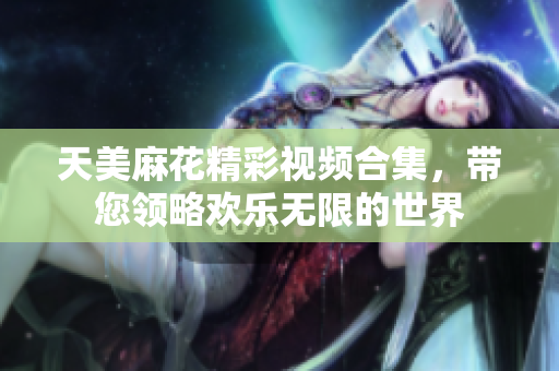 天美麻花精彩视频合集，带您领略欢乐无限的世界