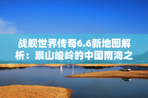 战舰世界传奇6.6新地图解析：崇山峻岭的中国南海之旅