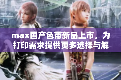 max国产色带新品上市，为打印需求提供更多选择与解决方案