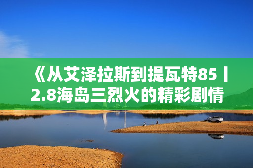 《从艾泽拉斯到提瓦特85丨2.8海岛三烈火的精彩剧情回顾》