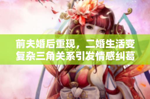 前夫婚后重现，二婚生活变复杂三角关系引发情感纠葛