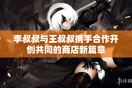李叔叔与王叔叔携手合作开创共同的商店新篇章