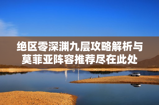 绝区零深渊九层攻略解析与莫菲亚阵容推荐尽在此处