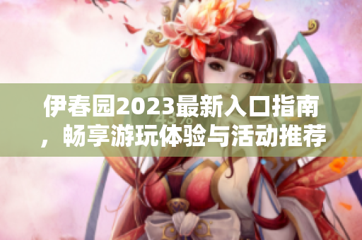 伊春园2023最新入口指南，畅享游玩体验与活动推荐