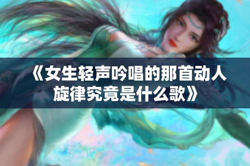 《女生轻声吟唱的那首动人旋律究竟是什么歌》