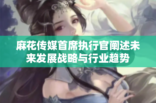 麻花传媒首席执行官阐述未来发展战略与行业趋势