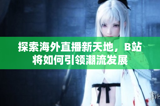 探索海外直播新天地，B站将如何引领潮流发展