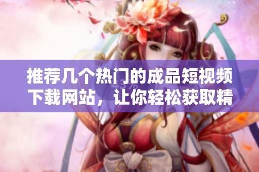 推荐几个热门的成品短视频下载网站，让你轻松获取精彩内容