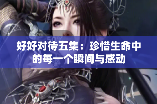 好好对待五集：珍惜生命中的每一个瞬间与感动
