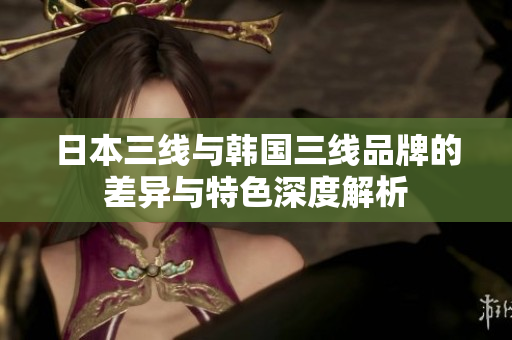 日本三线与韩国三线品牌的差异与特色深度解析
