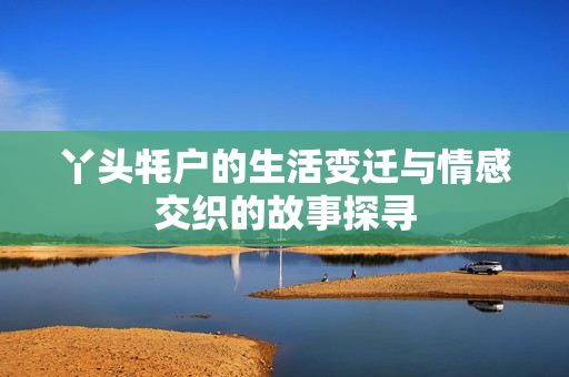 丫头牦户的生活变迁与情感交织的故事探寻