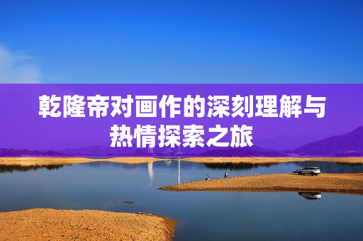 乾隆帝对画作的深刻理解与热情探索之旅